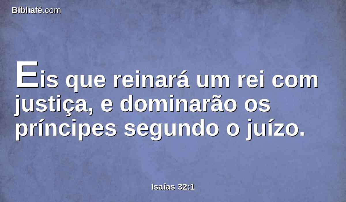 Eis que reinará um rei com justiça, e dominarão os príncipes segundo o juízo.
