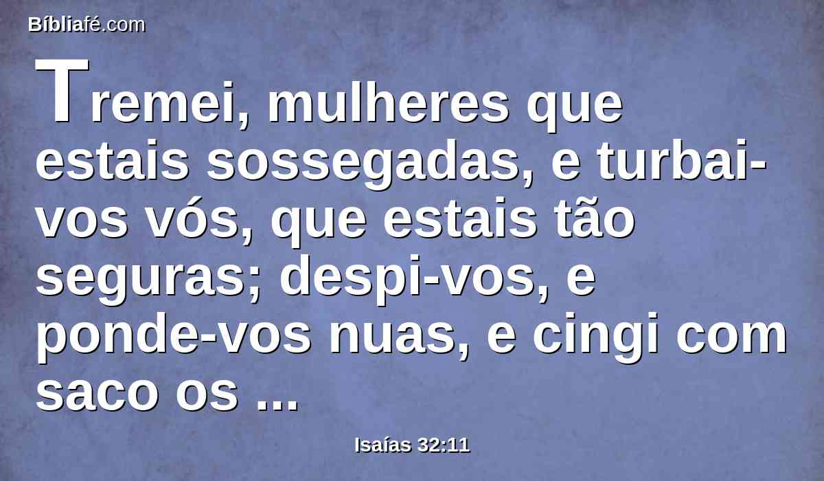 Tremei, mulheres que estais sossegadas, e turbai-vos vós, que estais tão seguras; despi-vos, e ponde-vos nuas, e cingi com saco os vossos lombos.