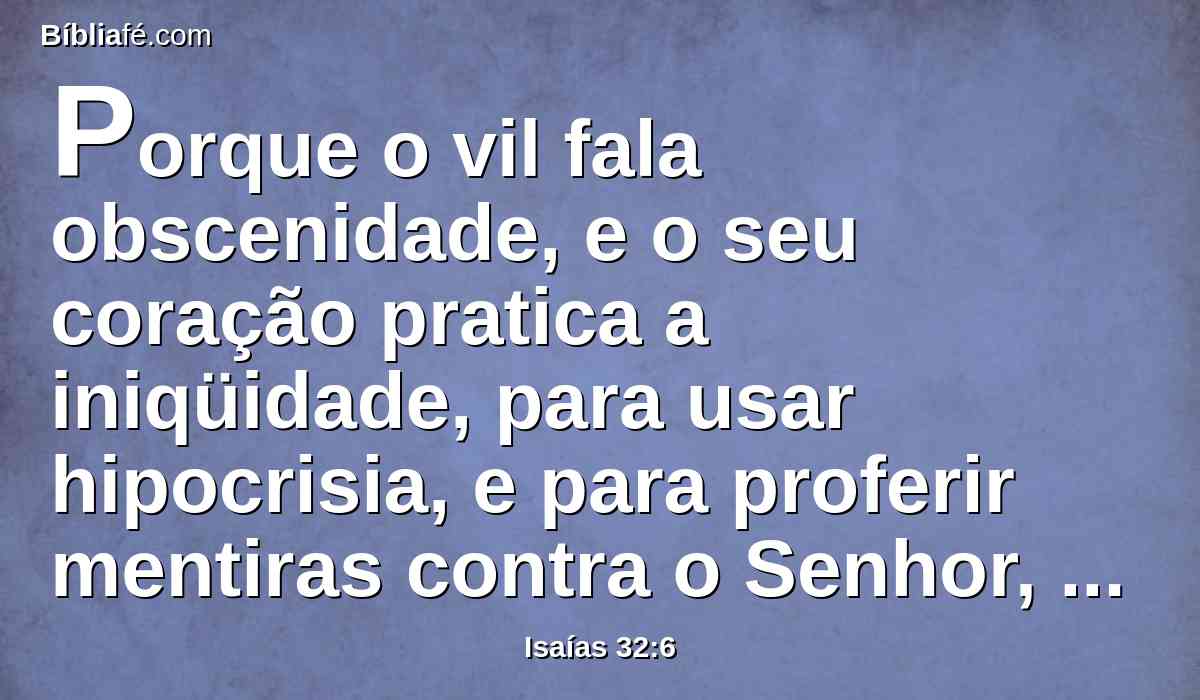 Porque o vil fala obscenidade, e o seu coração pratica a iniqüidade, para usar hipocrisia, e para proferir mentiras contra o Senhor, para deixar vazia a alma do faminto, e fazer com que o sedento venha a ter falta de bebida.