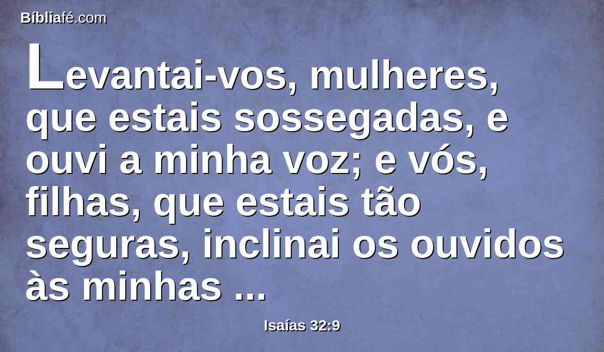 Levantai-vos, mulheres, que estais sossegadas, e ouvi a minha voz; e vós, filhas, que estais tão seguras, inclinai os ouvidos às minhas palavras.