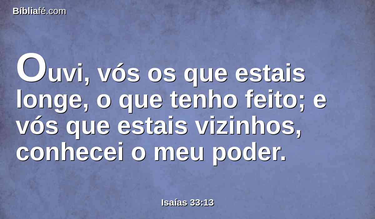 Ouvi, vós os que estais longe, o que tenho feito; e vós que estais vizinhos, conhecei o meu poder.