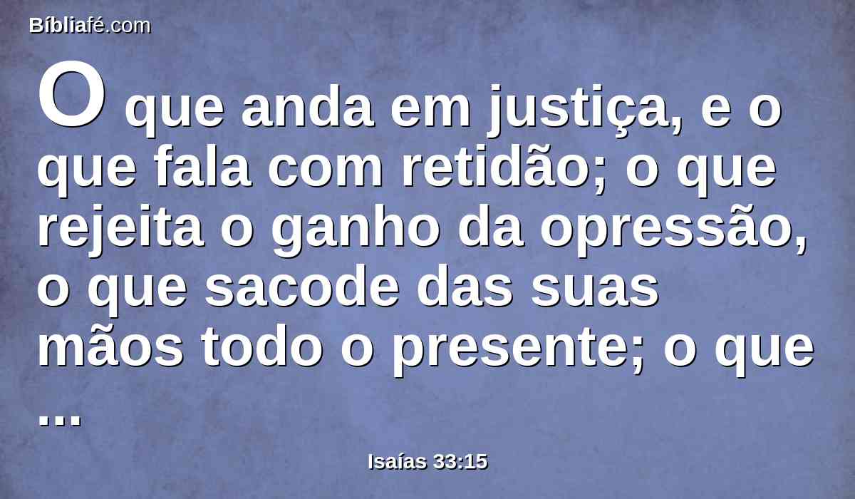 O que anda em justiça, e o que fala com retidão; o que rejeita o ganho da opressão, o que sacode das suas mãos todo o presente; o que tapa os seus ouvidos para não ouvir falar de derramamento de sangue e fecha os seus olhos para não ver o mal.
