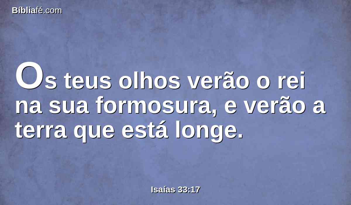 Os teus olhos verão o rei na sua formosura, e verão a terra que está longe.