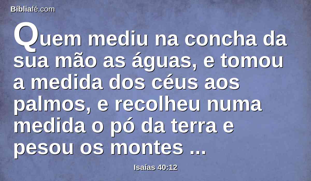 Quem mediu na concha da sua mão as águas, e tomou a medida dos céus aos palmos, e recolheu numa medida o pó da terra e pesou os montes com peso e os outeiros em balanças?