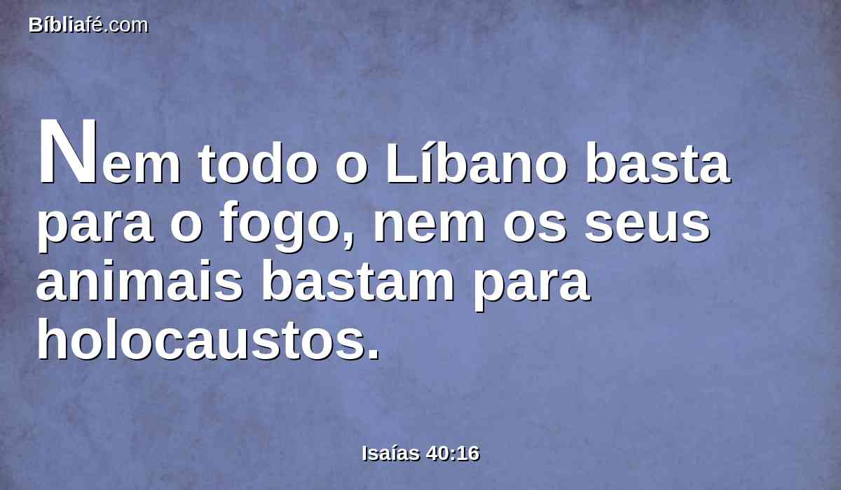 Nem todo o Líbano basta para o fogo, nem os seus animais bastam para holocaustos.