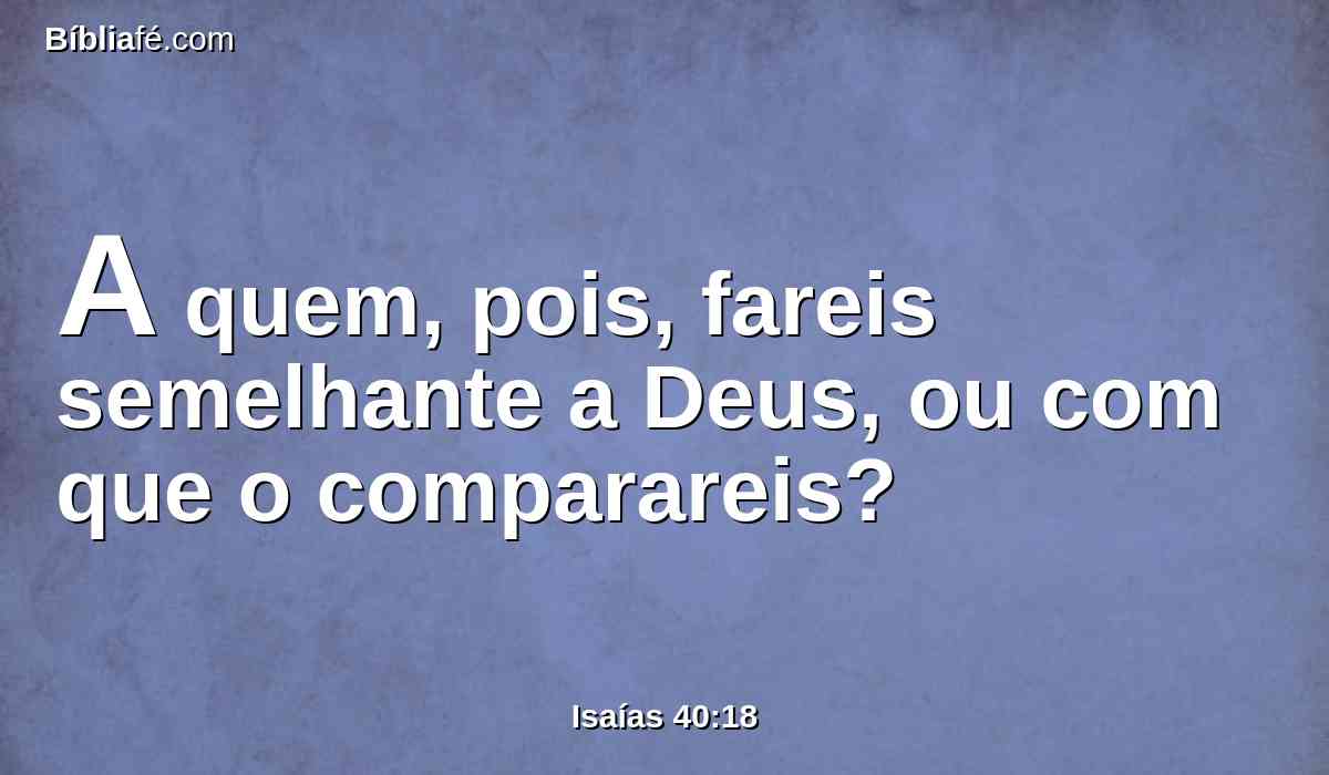 A quem, pois, fareis semelhante a Deus, ou com que o comparareis?