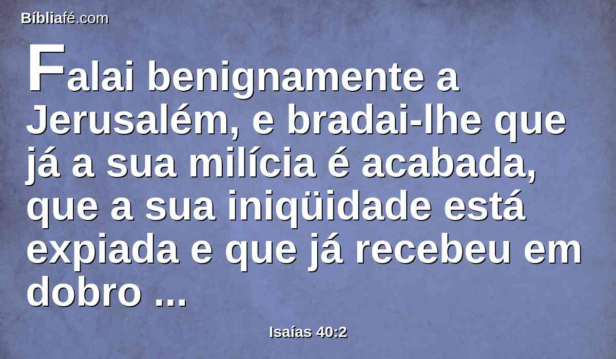 Falai benignamente a Jerusalém, e bradai-lhe que já a sua milícia é acabada, que a sua iniqüidade está expiada e que já recebeu em dobro da mão do Senhor, por todos os seus pecados.