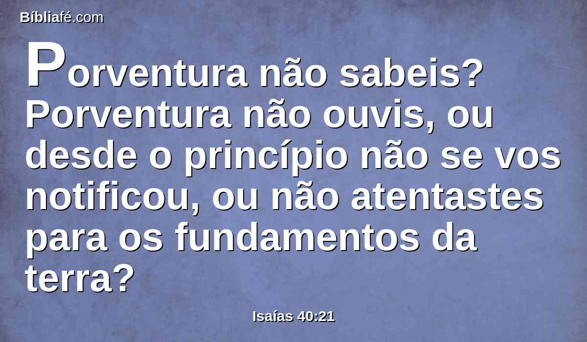 Porventura não sabeis? Porventura não ouvis, ou desde o princípio não se vos notificou, ou não atentastes para os fundamentos da terra?