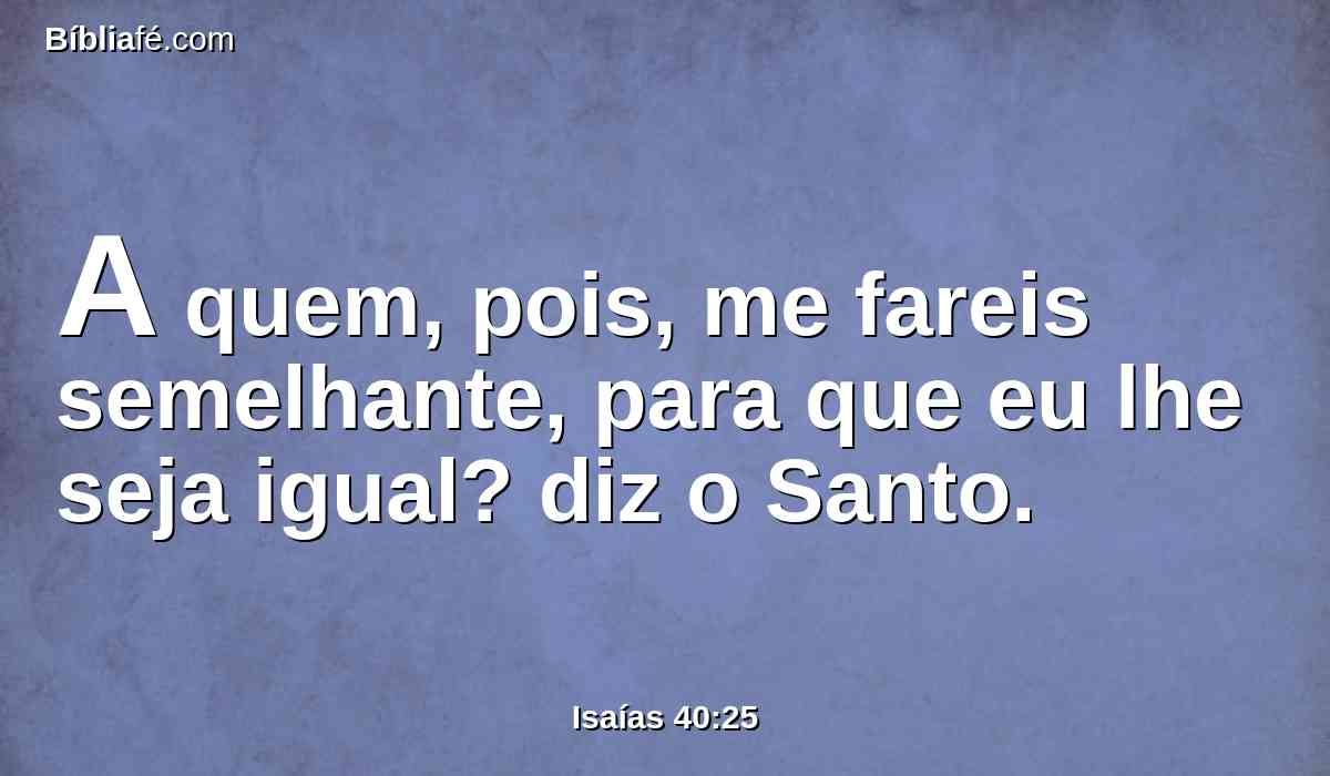 A quem, pois, me fareis semelhante, para que eu lhe seja igual? diz o Santo.