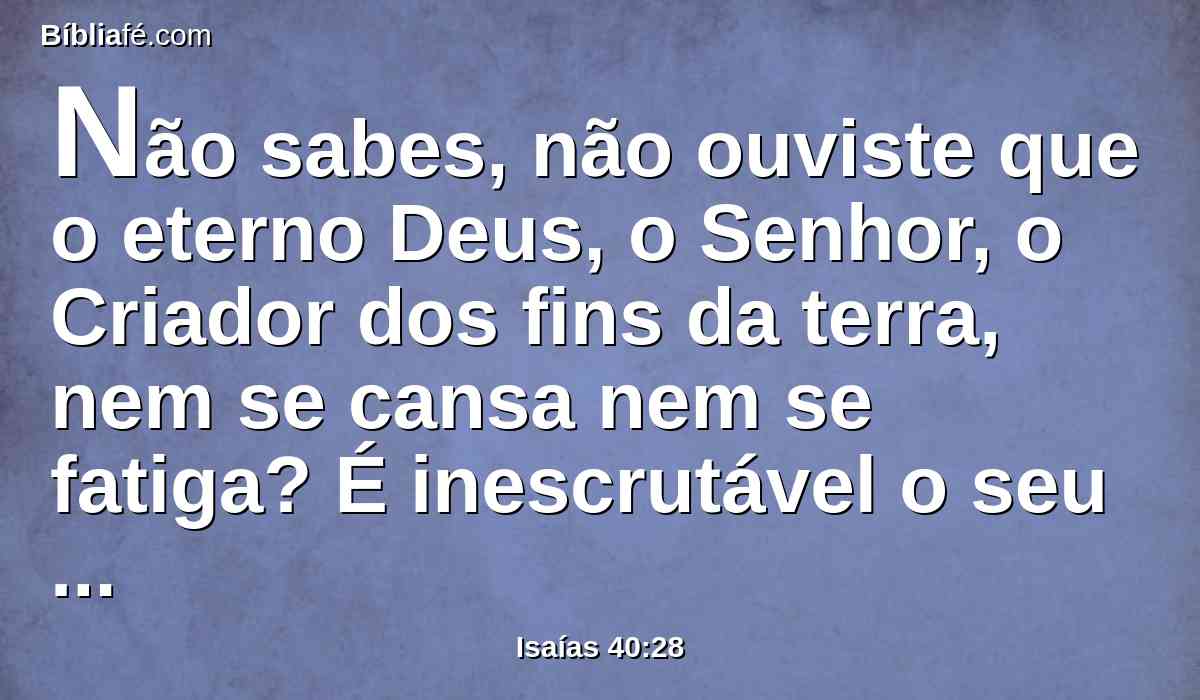 Não sabes, não ouviste que o eterno Deus, o Senhor, o Criador dos fins da terra, nem se cansa nem se fatiga? É inescrutável o seu entendimento.