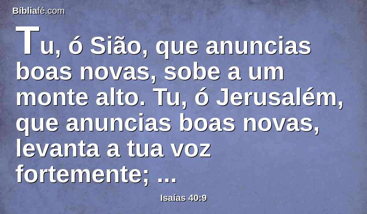 Tu, ó Sião, que anuncias boas novas, sobe a um monte alto. Tu, ó Jerusalém, que anuncias boas novas, levanta a tua voz fortemente; levanta-a, não temas, e dize às cidades de Judá: Eis aqui está o vosso Deus.