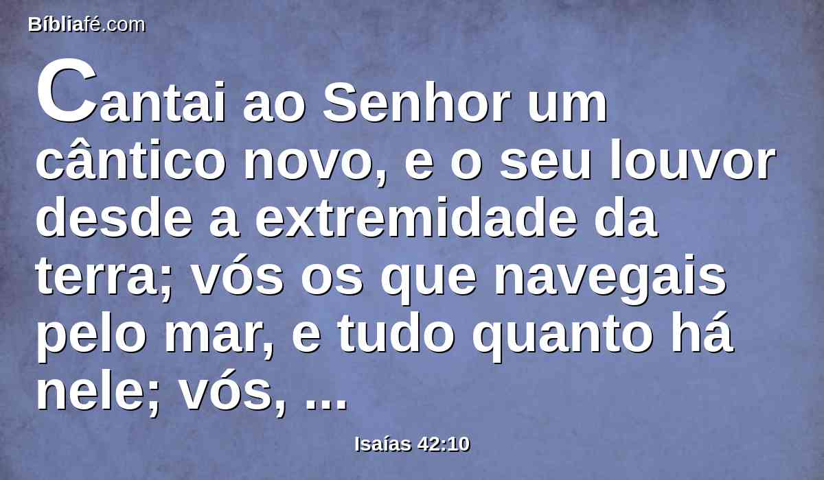 Cantai ao Senhor um cântico novo, e o seu louvor desde a extremidade da terra; vós os que navegais pelo mar, e tudo quanto há nele; vós, ilhas, e seus habitantes.