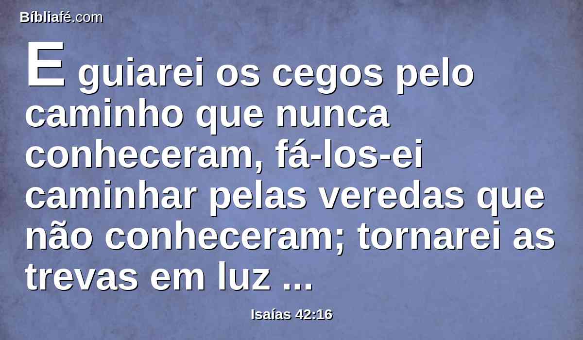 E guiarei os cegos pelo caminho que nunca conheceram, fá-los-ei caminhar pelas veredas que não conheceram; tornarei as trevas em luz perante eles, e as coisas tortas farei direitas. Estas coisas lhes farei, e nunca os desampararei.