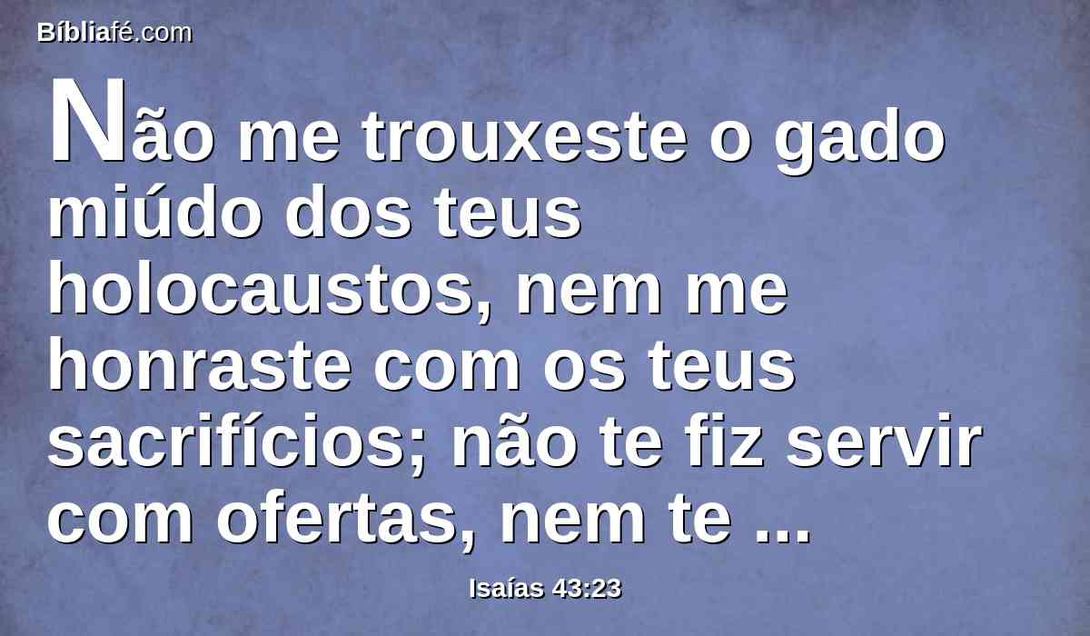 Não me trouxeste o gado miúdo dos teus holocaustos, nem me honraste com os teus sacrifícios; não te fiz servir com ofertas, nem te fatiguei com incenso.
