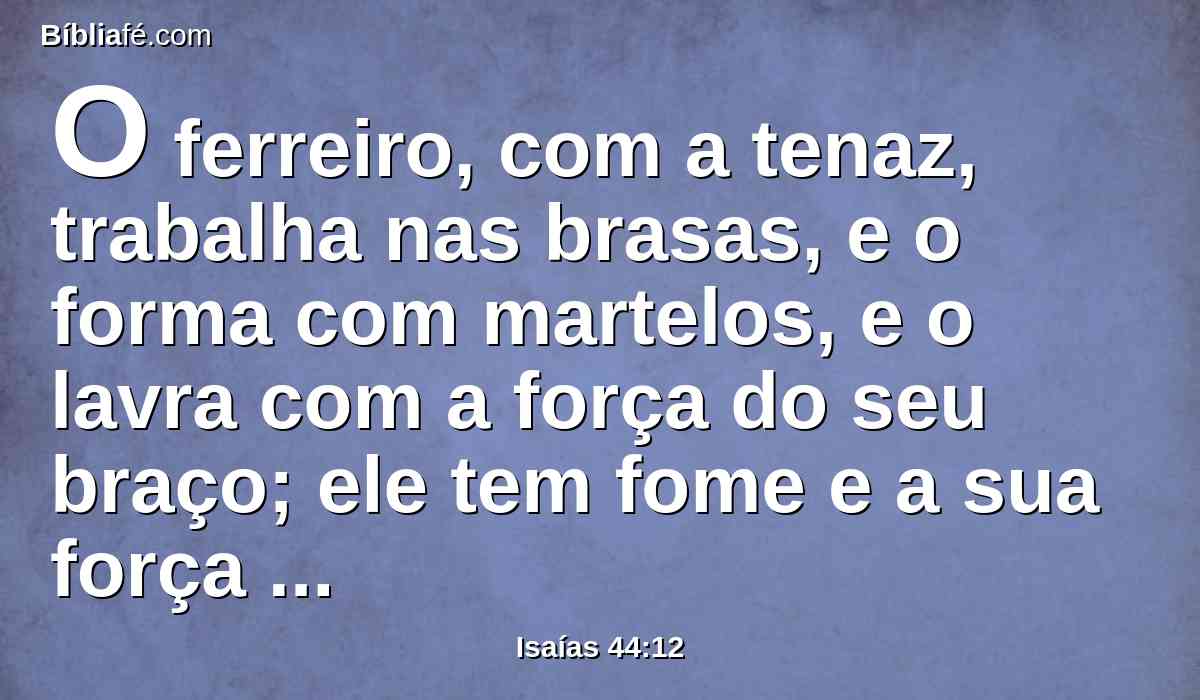O ferreiro, com a tenaz, trabalha nas brasas, e o forma com martelos, e o lavra com a força do seu braço; ele tem fome e a sua força enfraquece, e não bebe água, e desfalece.