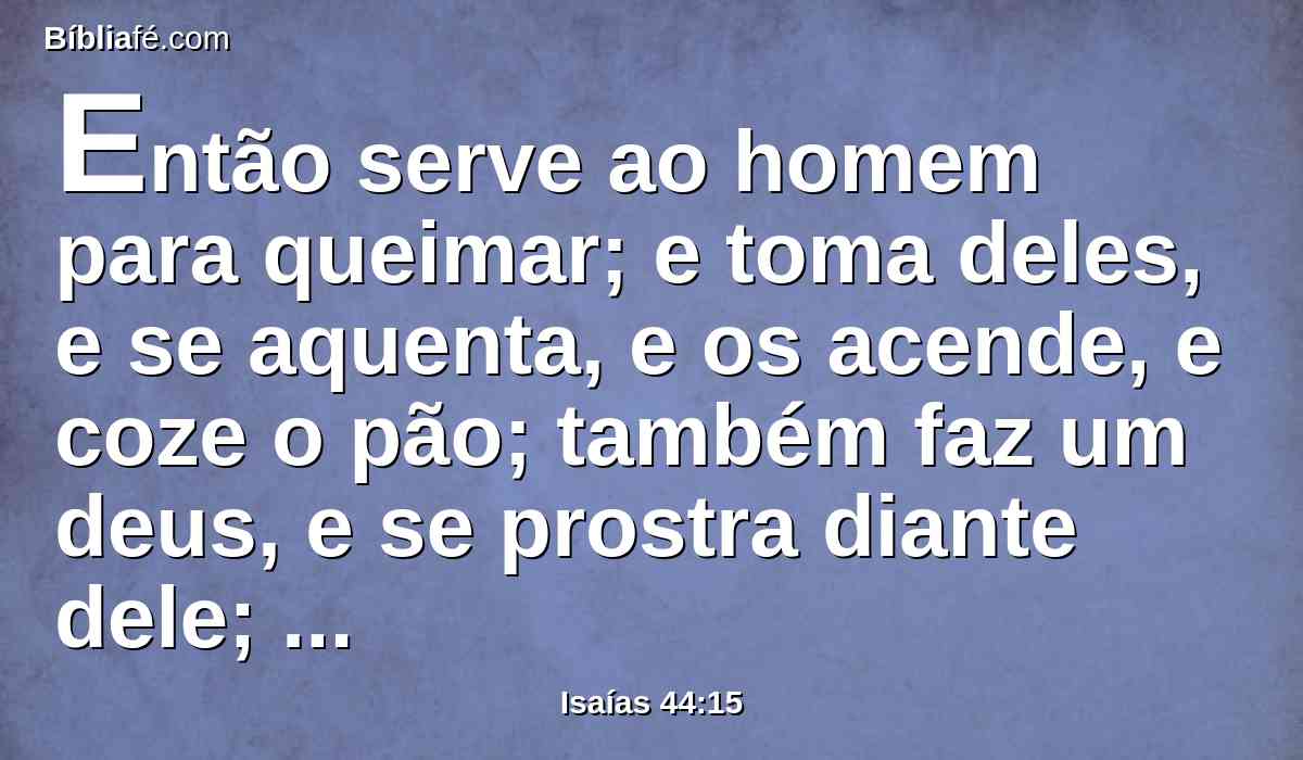 Então serve ao homem para queimar; e toma deles, e se aquenta, e os acende, e coze o pão; também faz um deus, e se prostra diante dele; também fabrica uma imagem de escultura, e ajoelha-se diante dela.