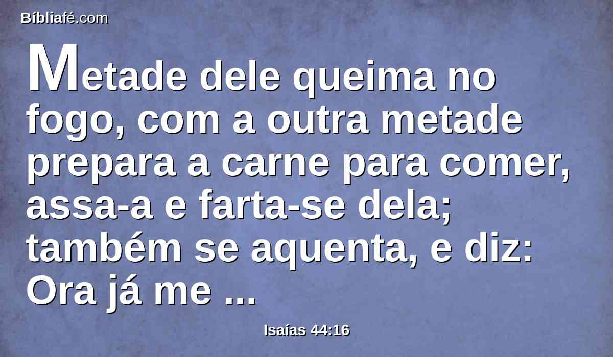 Metade dele queima no fogo, com a outra metade prepara a carne para comer, assa-a e farta-se dela; também se aquenta, e diz: Ora já me aquentei, já vi o fogo.