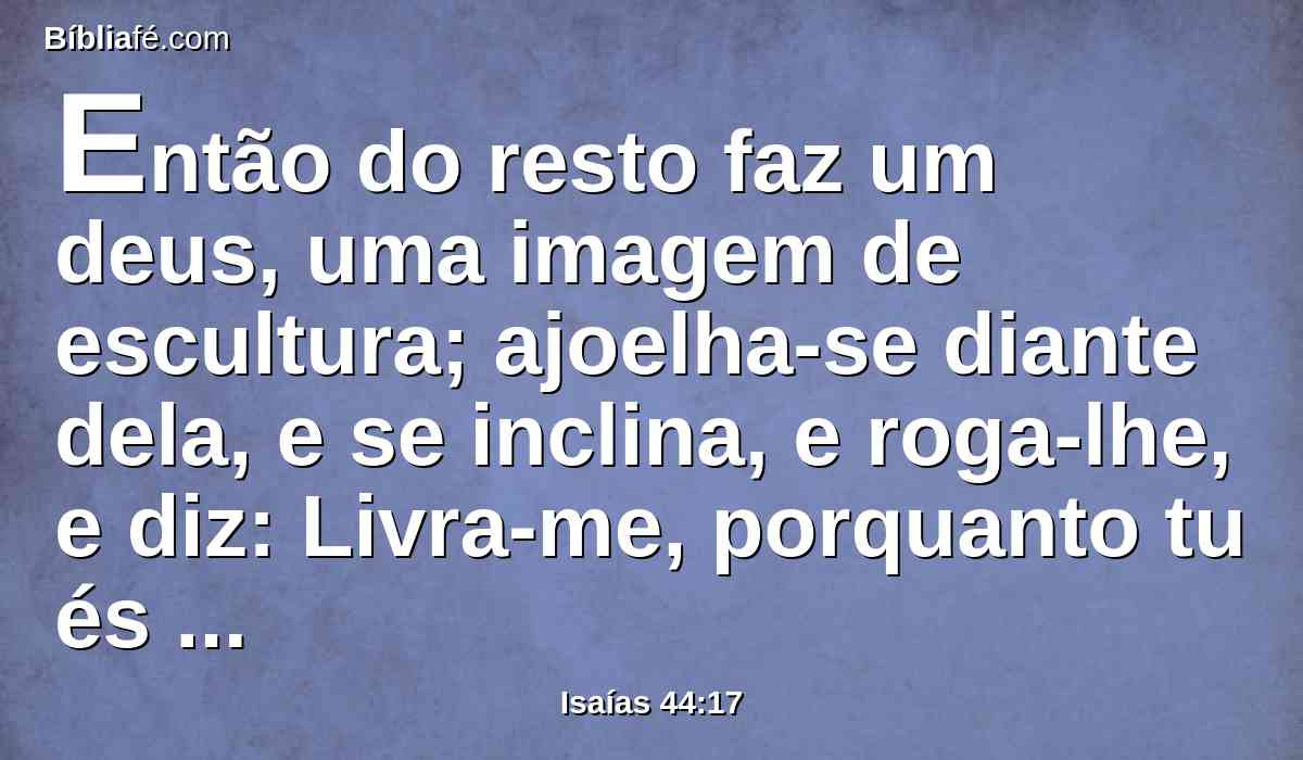 Então do resto faz um deus, uma imagem de escultura; ajoelha-se diante dela, e se inclina, e roga-lhe, e diz: Livra-me, porquanto tu és o meu deus.