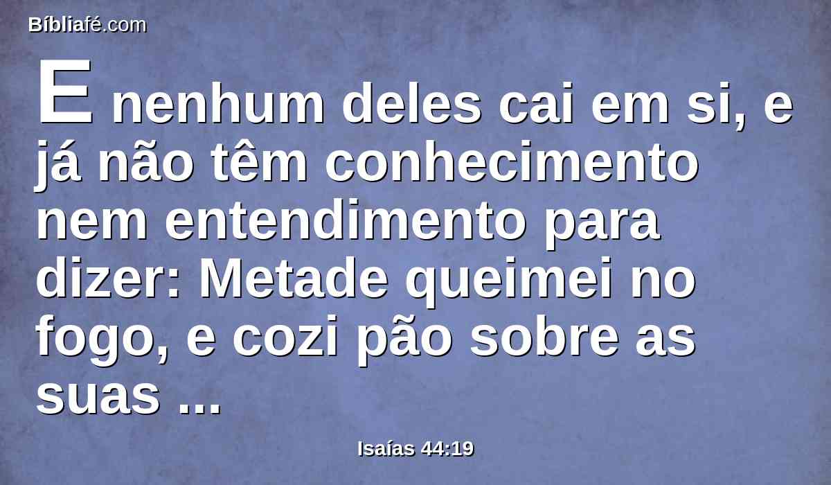 E nenhum deles cai em si, e já não têm conhecimento nem entendimento para dizer: Metade queimei no fogo, e cozi pão sobre as suas brasas, assei sobre elas carne, e a comi; e faria eu do resto uma abominação? Ajoelhar-me-ei ao que saiu de uma árvore?