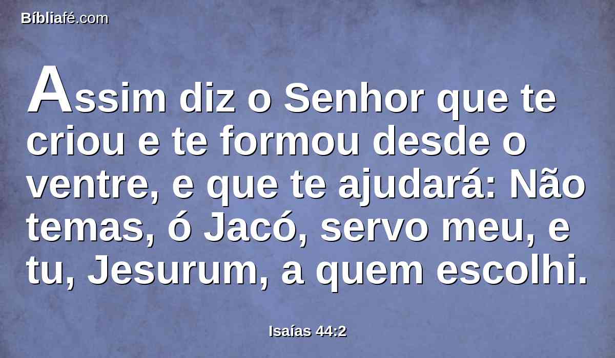 Assim diz o Senhor que te criou e te formou desde o ventre, e que te ajudará: Não temas, ó Jacó, servo meu, e tu, Jesurum, a quem escolhi.