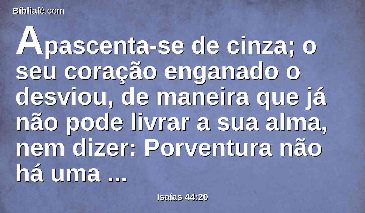 Apascenta-se de cinza; o seu coração enganado o desviou, de maneira que já não pode livrar a sua alma, nem dizer: Porventura não há uma mentira na minha mão direita?