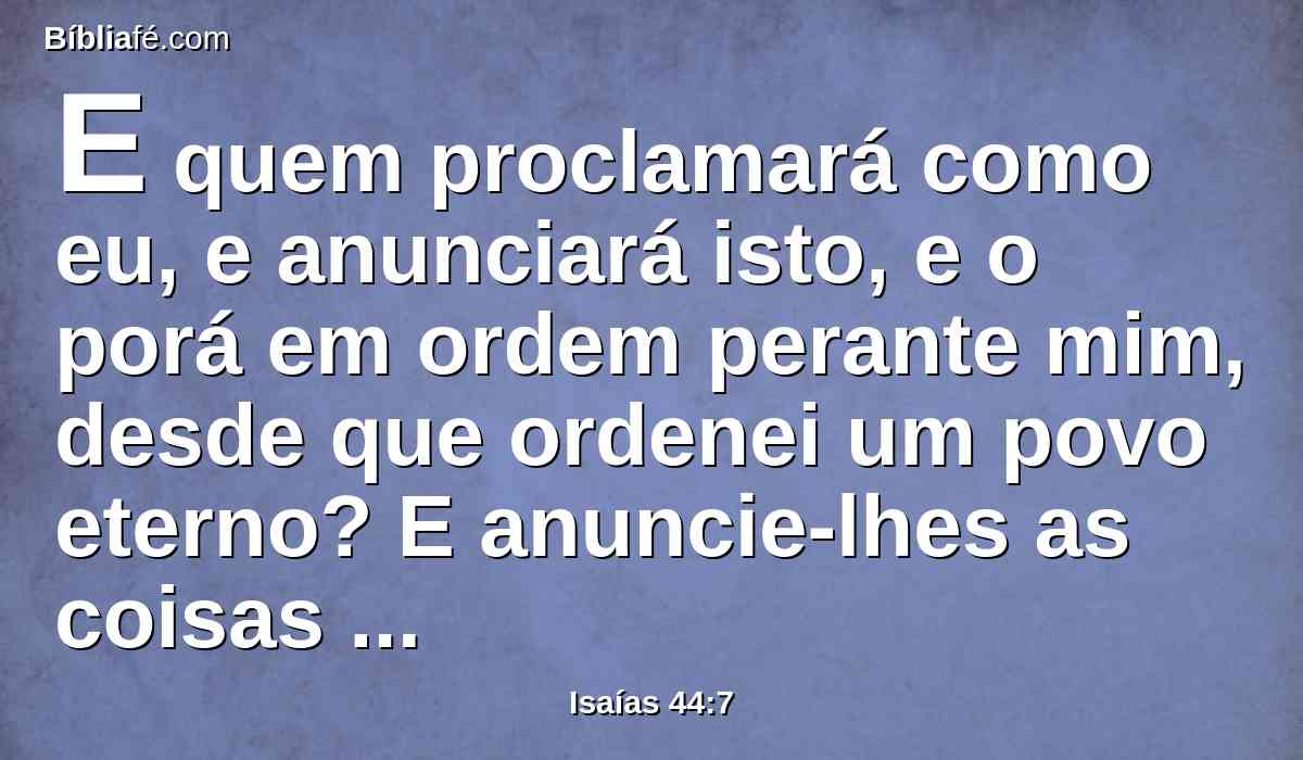 E quem proclamará como eu, e anunciará isto, e o porá em ordem perante mim, desde que ordenei um povo eterno? E anuncie-lhes as coisas vindouras, e as que ainda hão de vir.