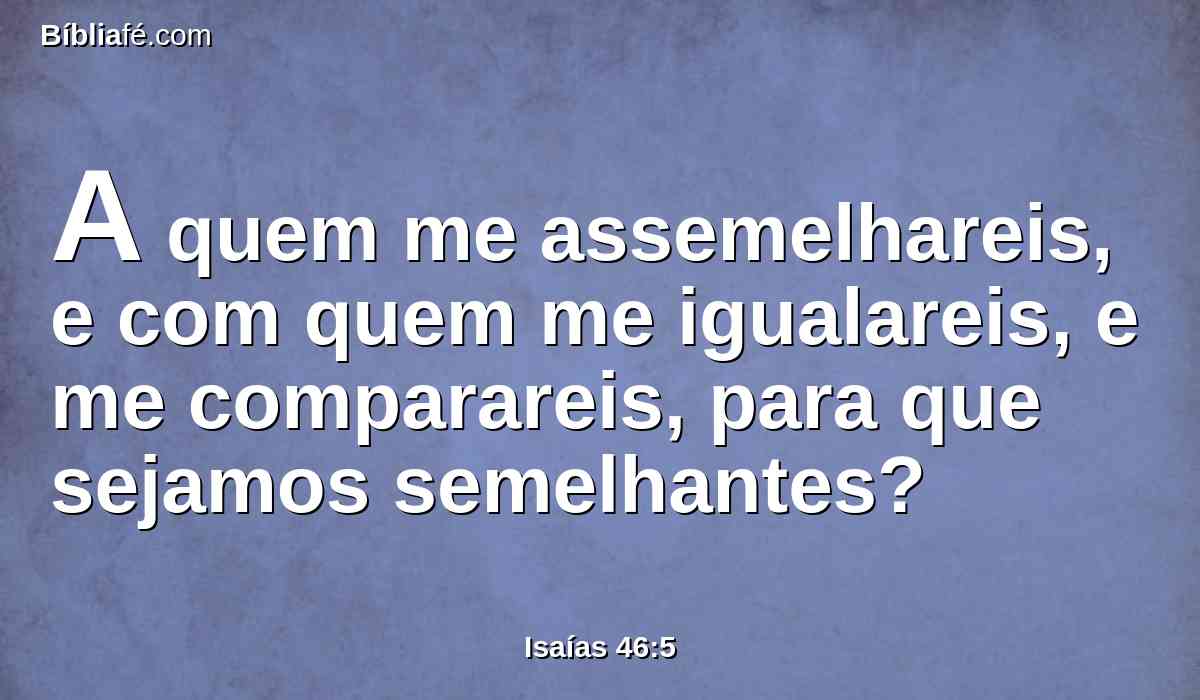 A quem me assemelhareis, e com quem me igualareis, e me comparareis, para que sejamos semelhantes?