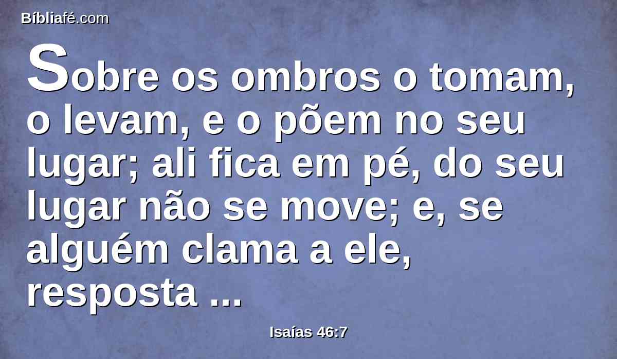 Sobre os ombros o tomam, o levam, e o põem no seu lugar; ali fica em pé, do seu lugar não se move; e, se alguém clama a ele, resposta nenhuma dá, nem livra alguém da sua tribulação.