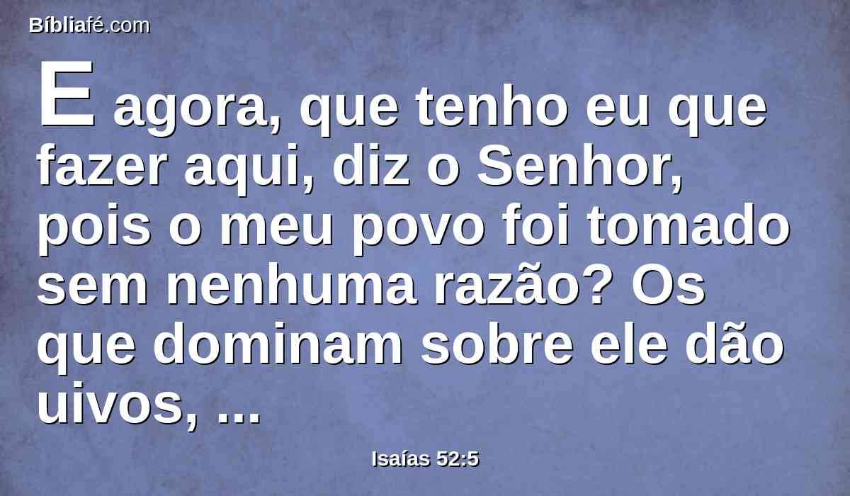 E agora, que tenho eu que fazer aqui, diz o Senhor, pois o meu povo foi tomado sem nenhuma razão? Os que dominam sobre ele dão uivos, diz o Senhor; e o meu nome é blasfemado incessantemente o dia todo.