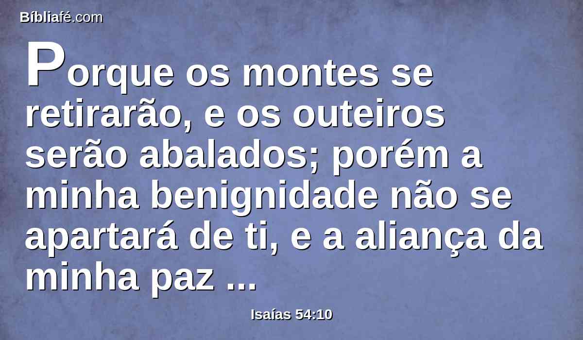 Porque os montes se retirarão, e os outeiros serão abalados; porém a minha benignidade não se apartará de ti, e a aliança da minha paz não mudará, diz o Senhor que se compadece de ti.