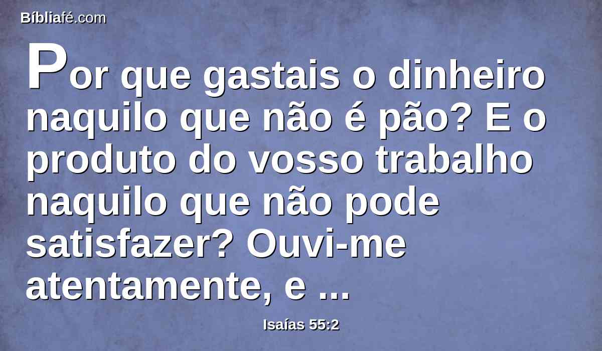 Por que gastais o dinheiro naquilo que não é pão? E o produto do vosso trabalho naquilo que não pode satisfazer? Ouvi-me atentamente, e comei o que é bom, e a vossa alma se deleite com a gordura.