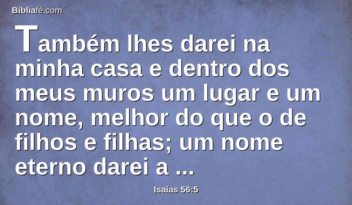 Também lhes darei na minha casa e dentro dos meus muros um lugar e um nome, melhor do que o de filhos e filhas; um nome eterno darei a cada um deles, que nunca se apagará.