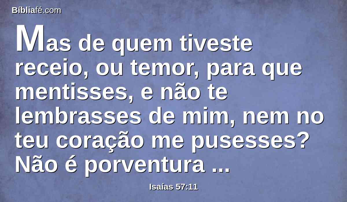 Mas de quem tiveste receio, ou temor, para que mentisses, e não te lembrasses de mim, nem no teu coração me pusesses? Não é porventura porque eu me calei, e isso há muito tempo, e não me temes?