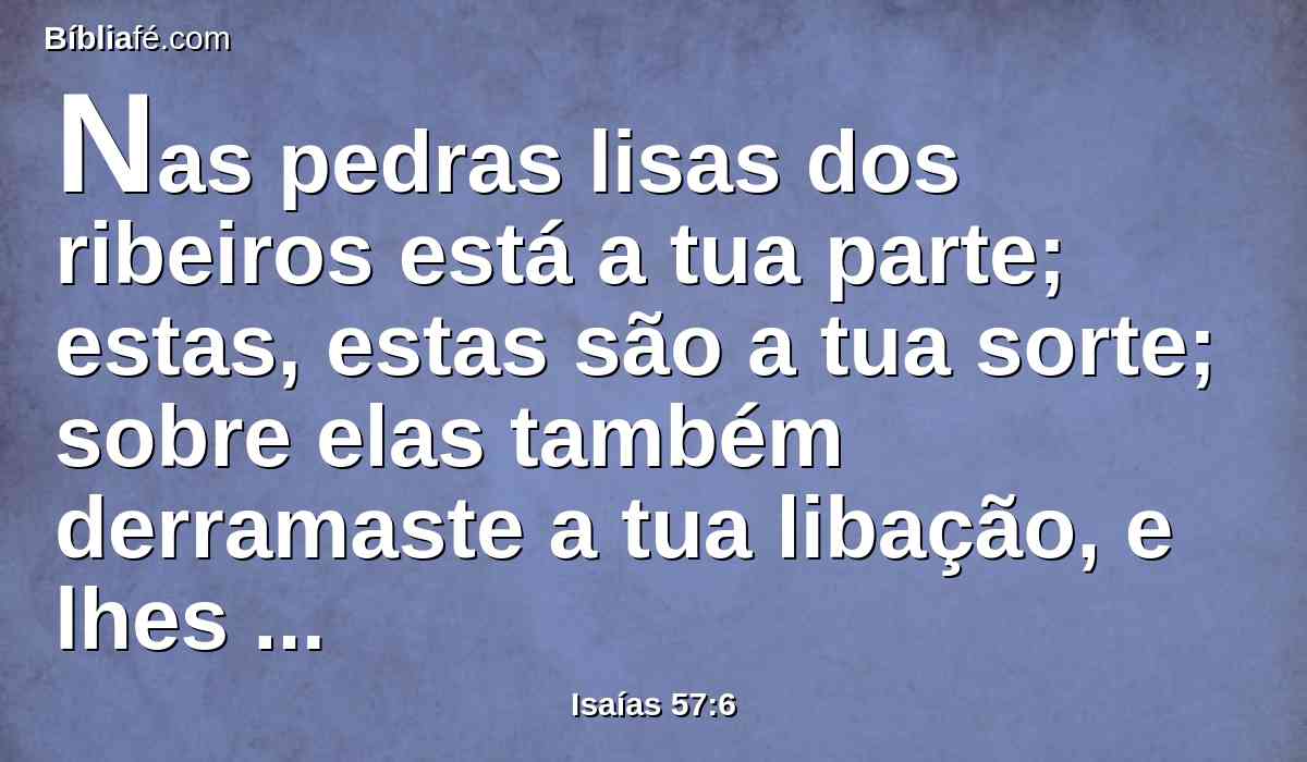 Nas pedras lisas dos ribeiros está a tua parte; estas, estas são a tua sorte; sobre elas também derramaste a tua libação, e lhes ofereceste ofertas; contentar-me-ia eu com estas coisas?