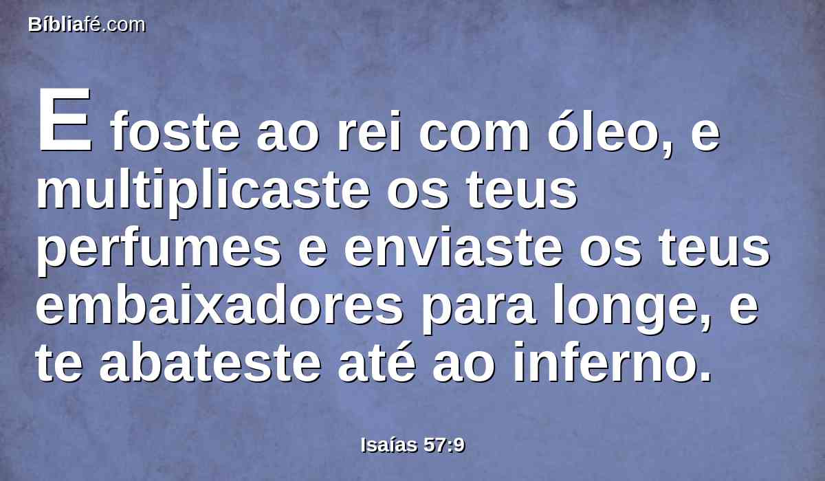 E foste ao rei com óleo, e multiplicaste os teus perfumes e enviaste os teus embaixadores para longe, e te abateste até ao inferno.