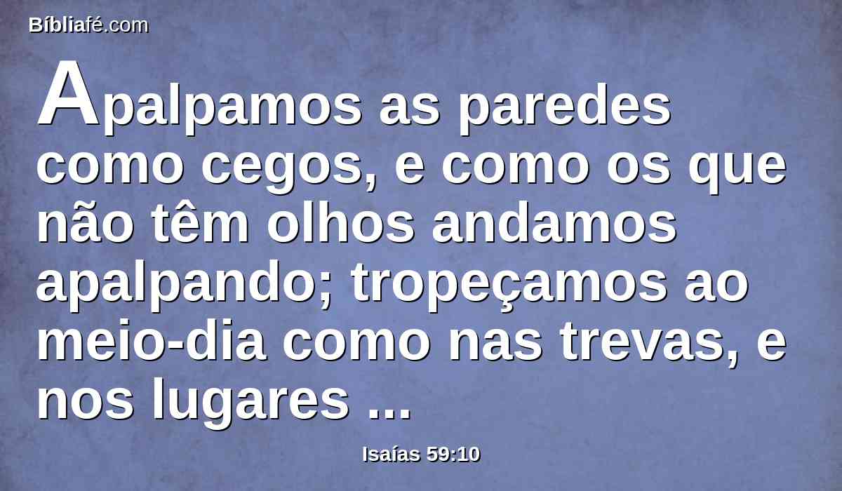 Apalpamos as paredes como cegos, e como os que não têm olhos andamos apalpando; tropeçamos ao meio-dia como nas trevas, e nos lugares escuros como mortos.