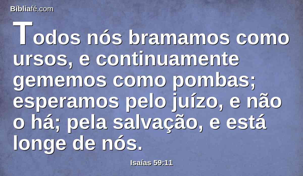 Todos nós bramamos como ursos, e continuamente gememos como pombas; esperamos pelo juízo, e não o há; pela salvação, e está longe de nós.