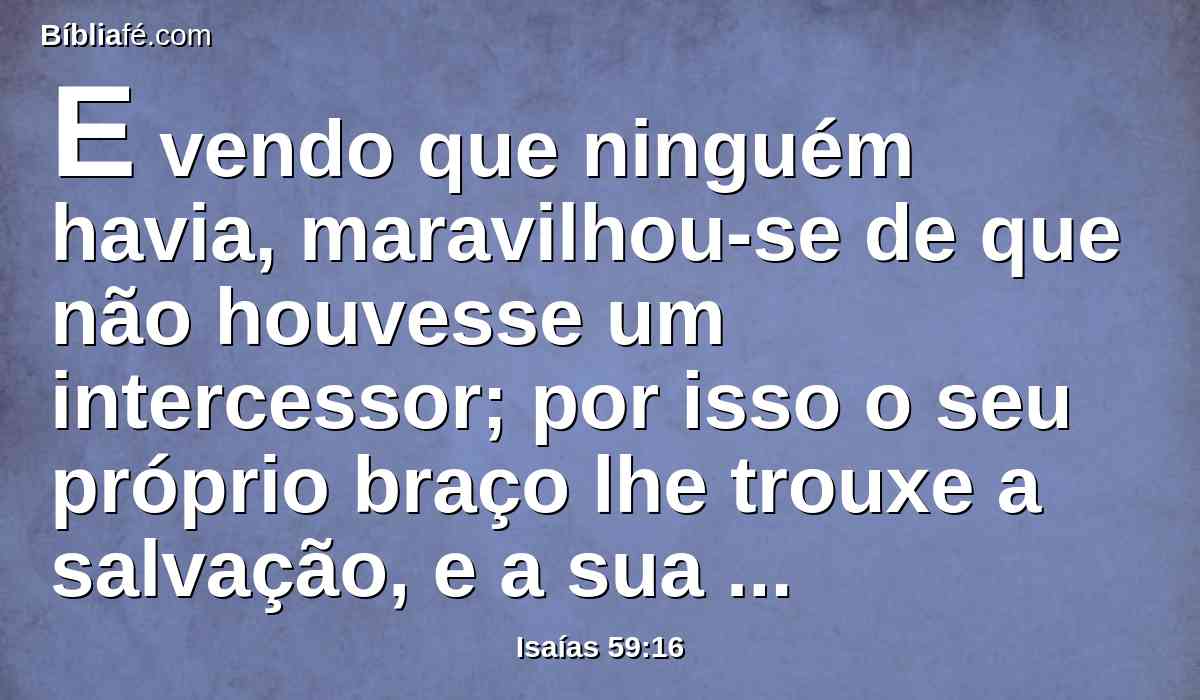 E vendo que ninguém havia, maravilhou-se de que não houvesse um intercessor; por isso o seu próprio braço lhe trouxe a salvação, e a sua própria justiça o susteve.