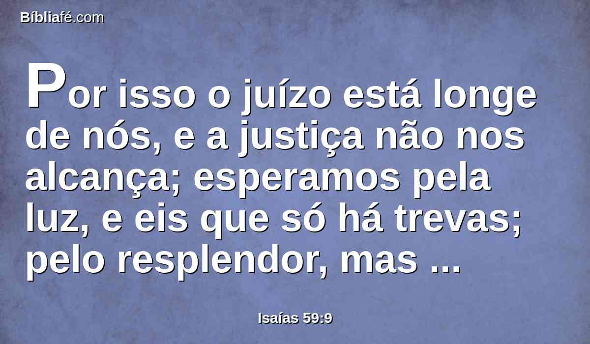 Por isso o juízo está longe de nós, e a justiça não nos alcança; esperamos pela luz, e eis que só há trevas; pelo resplendor, mas andamos em escuridão.