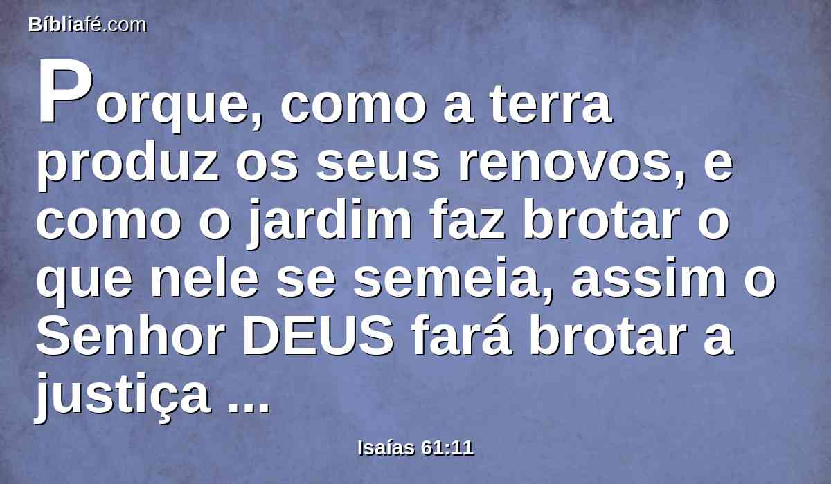 Porque, como a terra produz os seus renovos, e como o jardim faz brotar o que nele se semeia, assim o Senhor DEUS fará brotar a justiça e o louvor para todas as nações.