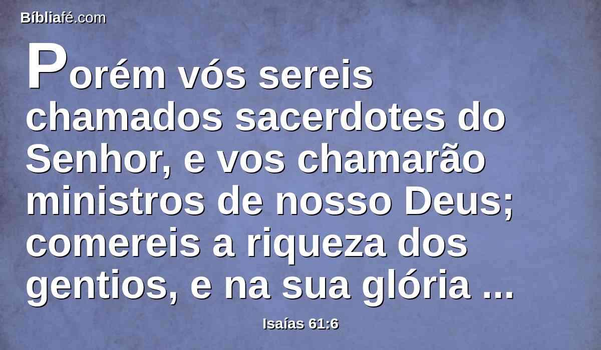 Porém vós sereis chamados sacerdotes do Senhor, e vos chamarão ministros de nosso Deus; comereis a riqueza dos gentios, e na sua glória vos gloriareis.
