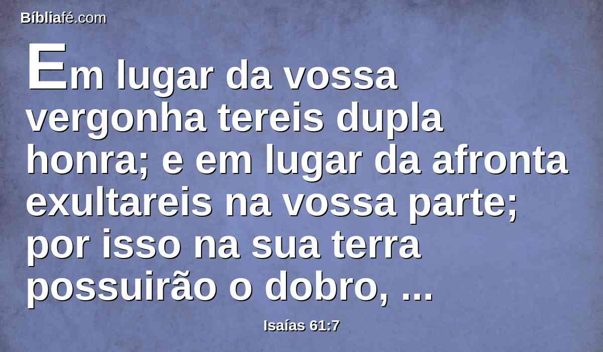Em lugar da vossa vergonha tereis dupla honra; e em lugar da afronta exultareis na vossa parte; por isso na sua terra possuirão o dobro, e terão perpétua alegria.