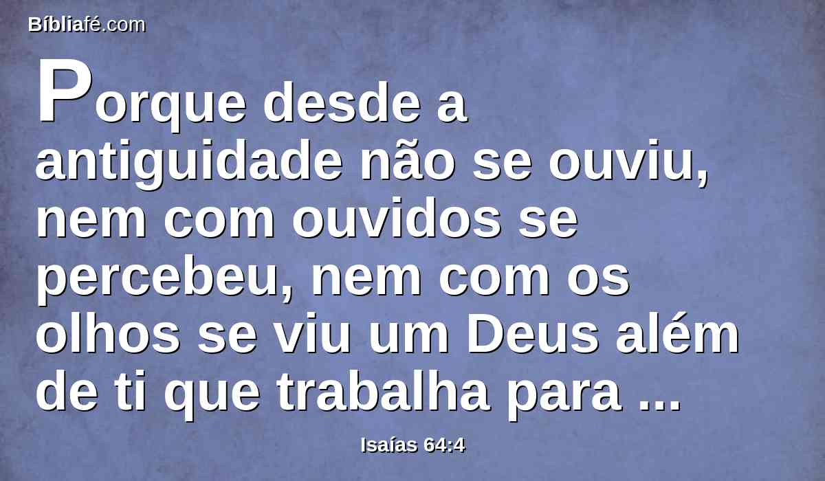 Porque desde a antiguidade não se ouviu, nem com ouvidos se percebeu, nem com os olhos se viu um Deus além de ti que trabalha para aquele que nele espera.