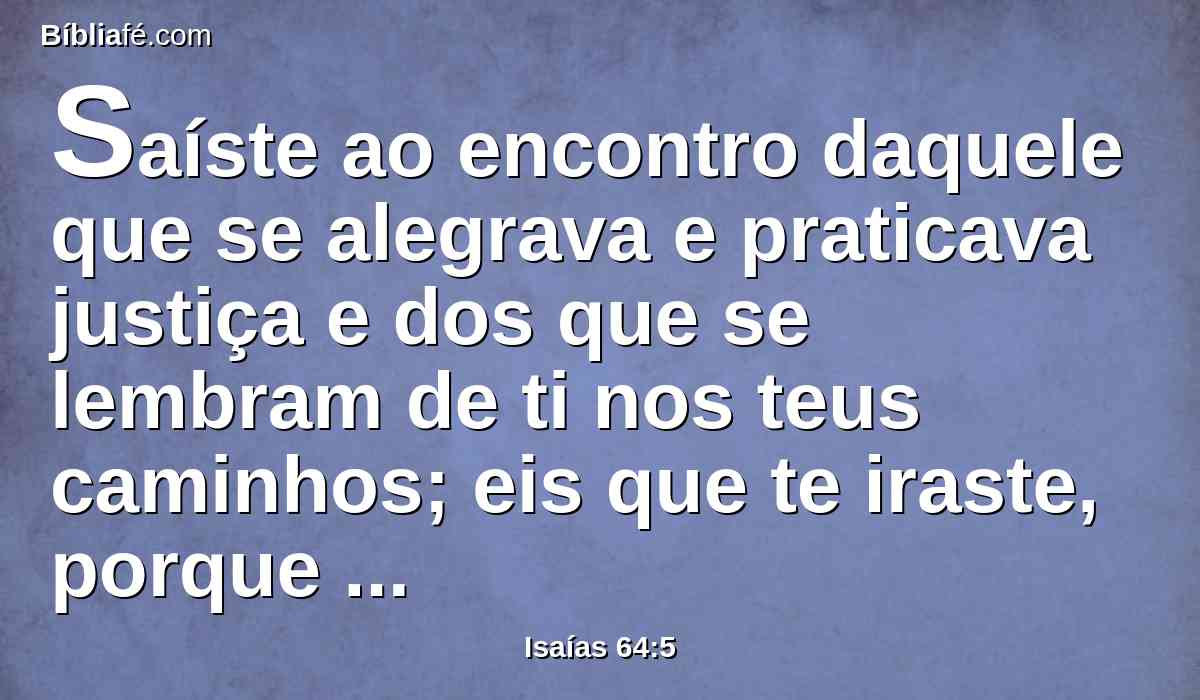 Saíste ao encontro daquele que se alegrava e praticava justiça e dos que se lembram de ti nos teus caminhos; eis que te iraste, porque pecamos; neles há eternidade, para que sejamos salvos?
