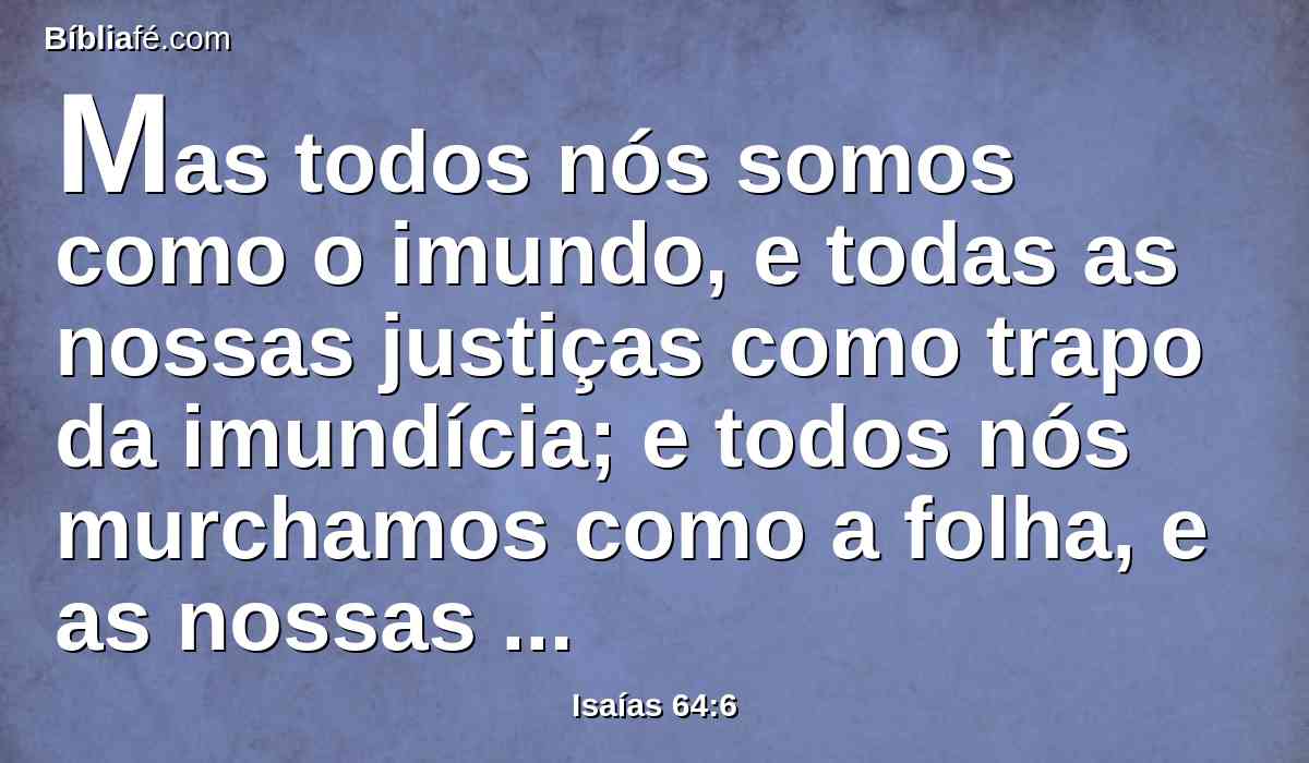 Mas todos nós somos como o imundo, e todas as nossas justiças como trapo da imundícia; e todos nós murchamos como a folha, e as nossas iniqüidades como um vento nos arrebatam.