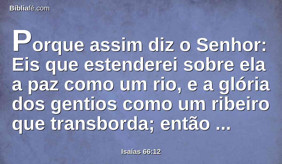 Porque assim diz o Senhor: Eis que estenderei sobre ela a paz como um rio, e a glória dos gentios como um ribeiro que transborda; então mamareis, ao colo vos trarão, e sobre os joelhos vos afagarão.