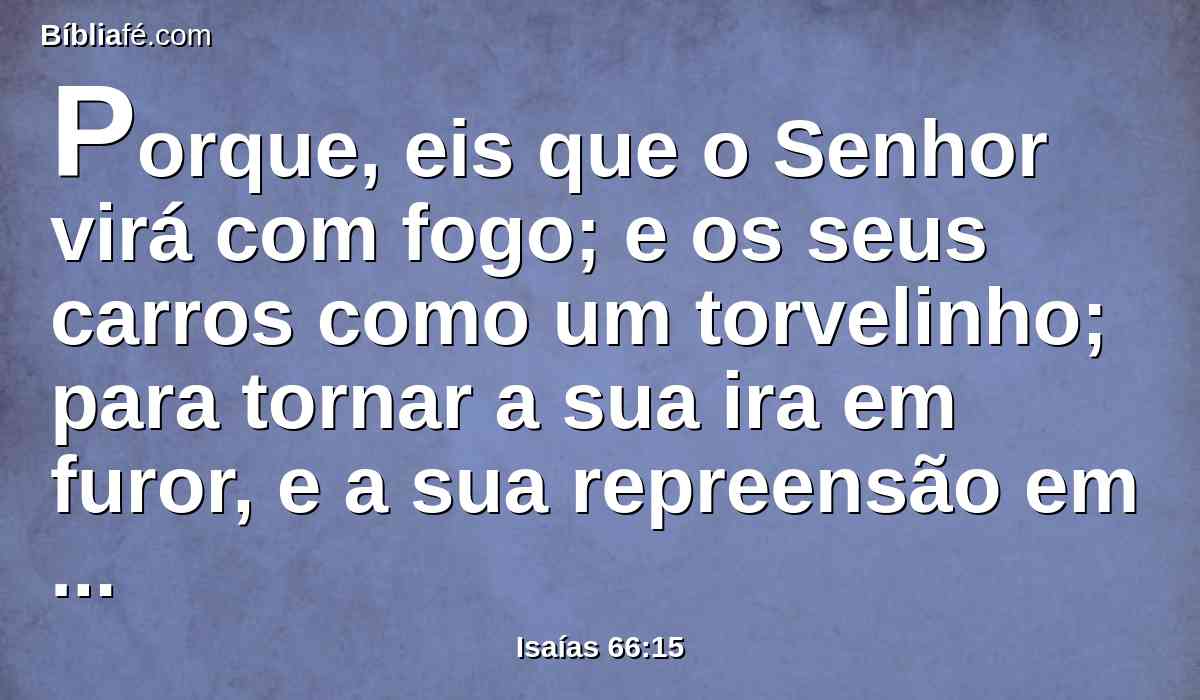 Porque, eis que o Senhor virá com fogo; e os seus carros como um torvelinho; para tornar a sua ira em furor, e a sua repreensão em chamas de fogo.