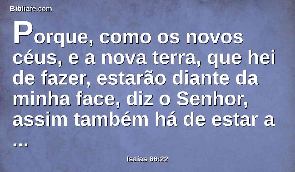 Porque, como os novos céus, e a nova terra, que hei de fazer, estarão diante da minha face, diz o Senhor, assim também há de estar a vossa posteridade e o vosso nome.