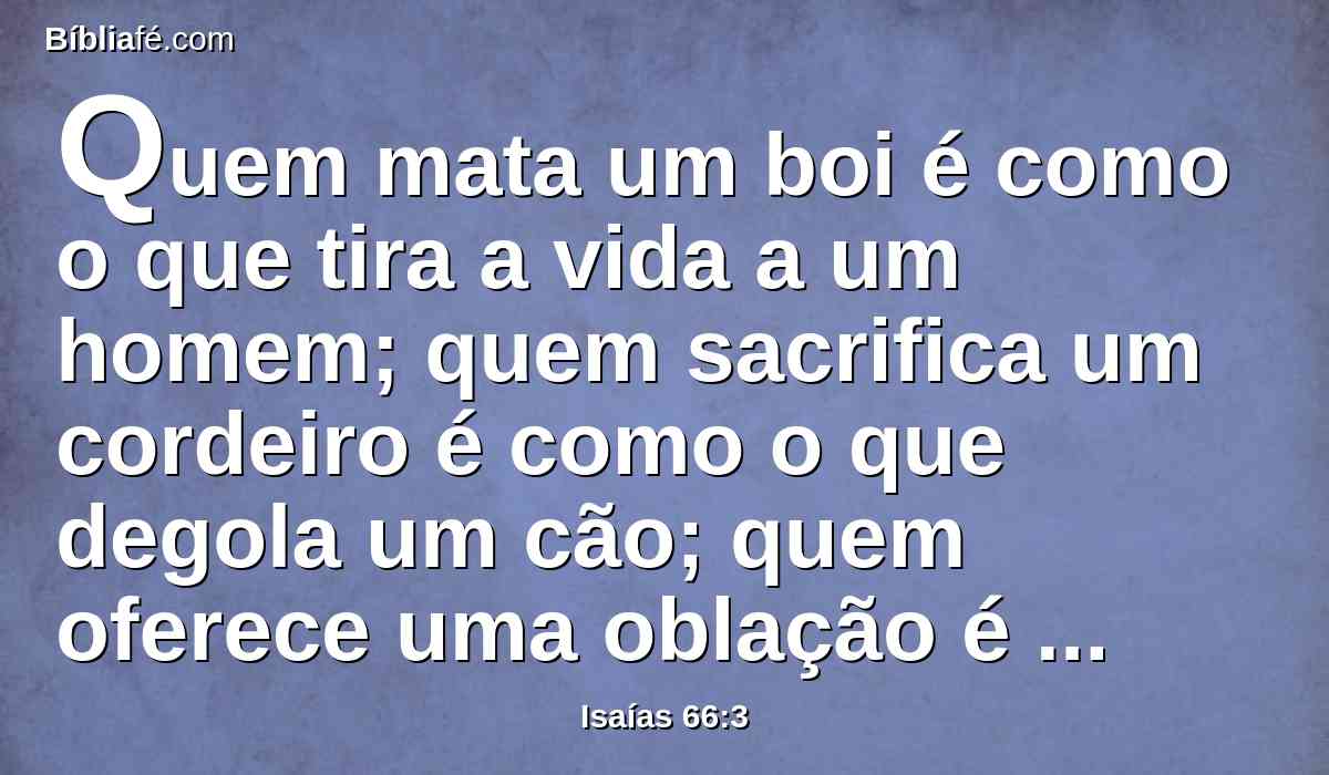 Quem mata um boi é como o que tira a vida a um homem; quem sacrifica um cordeiro é como o que degola um cão; quem oferece uma oblação é como o que oferece sangue de porco; quem queima incenso em memorial é como o que bendiz a um ídolo; também estes escolhem os seus próprios caminhos, e a sua alma se deleita nas suas abominações.