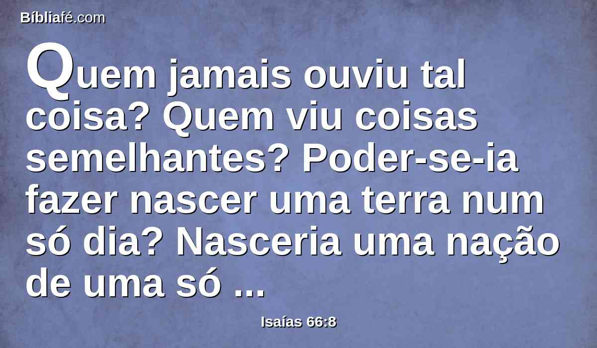 Quem jamais ouviu tal coisa? Quem viu coisas semelhantes? Poder-se-ia fazer nascer uma terra num só dia? Nasceria uma nação de uma só vez? Mas Sião esteve de parto e já deu à luz seus filhos.